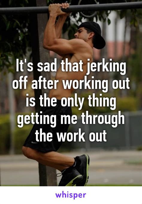 it s sad that jerking off after working out is the only thing getting me through the work out