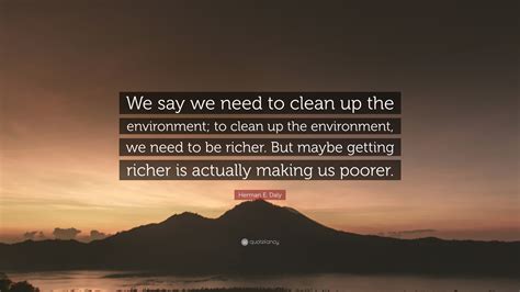 Herman E Daly Quote We Say We Need To Clean Up The Environment To