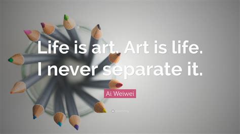 Ai Weiwei Quote “life Is Art Art Is Life I Never Separate It ”