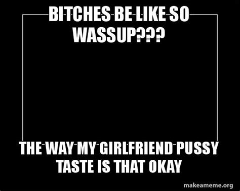 bitches be like so wassup the way my girlfriend pussy taste is that okay motivational meme