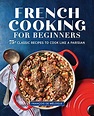 French Cooking for Beginners: 75+ Classic Recipes to Cook Like a ...