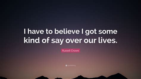 Russell Crowe Quote I Have To Believe I Got Some Kind Of Say Over Our