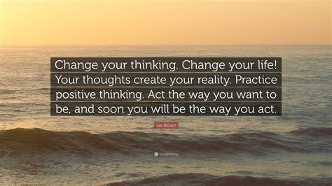Quotes to change your life. Les Brown Quote: "Change your thinking. Change your life! Your thoughts create your reality ...