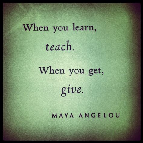 When You Learn Teach When You Get Give ~maya Angelou Words Of