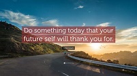 Unknown Quote: “Do something today that your future self will thank you ...