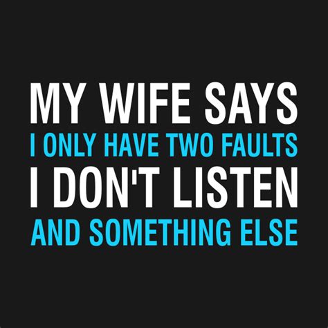 my wife says i only have two faults i don t listen and something else my wife says i only have