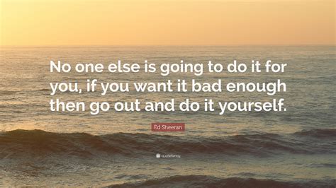 It should begin not with the exploration between two people, but between yourself, you, your own body, otherwise how do you know what makes you tick? Ed Sheeran Quote: "No one else is going to do it for you, if you want it bad enough then go out ...