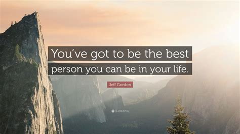 Jeff Gordon Quote Youve Got To Be The Best Person You Can Be In Your