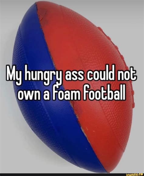 My Hungry Ass Could Not Own A Foam Football Ifunny