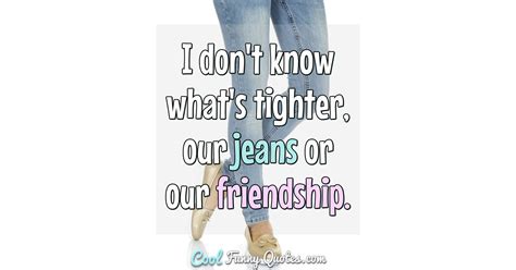 I Dont Know Whats Tighter Our Jeans Or Our Friendship