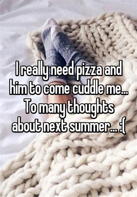 i really need pizza and him to come cuddle me to many thoughts about next summer