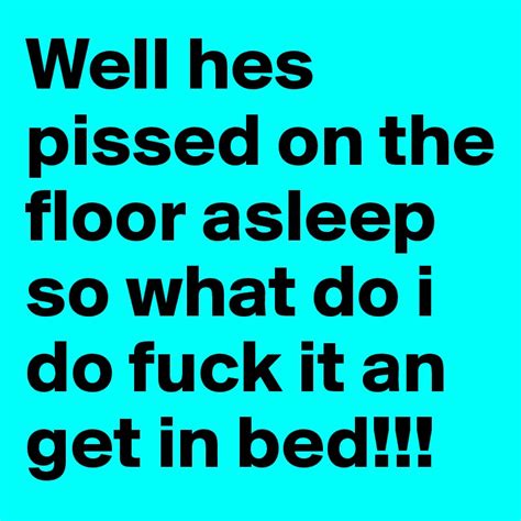 well hes pissed on the floor asleep so what do i do fuck it an get in bed post by haysjx on
