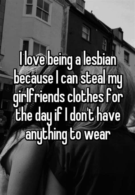 i love being a lesbian because i can steal my girlfriends clothes for the day if i don t have