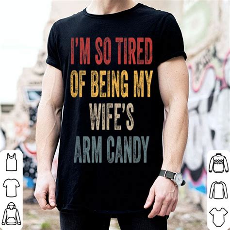 I M So Tired Of Being My Wife S Arm Candy Shirt Hoodie Sweater Longsleeve T Shirt