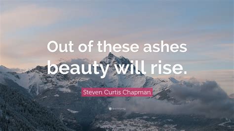 Maybe you would like to learn more about one of these? Steven Curtis Chapman Quote: "Out of these ashes beauty will rise."