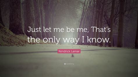Kendrick Lamar Quote Just Let Me Be Me Thats The Only Way I Know