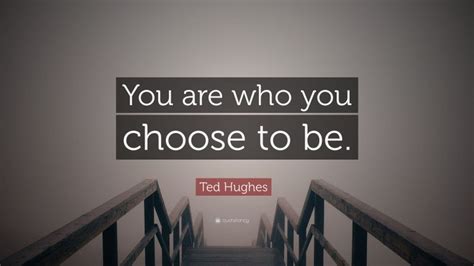 And as if reporting some felony to the police they let you know you. Ted Hughes Quote: "You are who you choose to be."