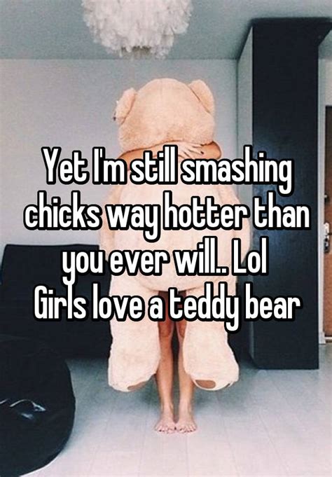 yet i m still smashing chicks way hotter than you ever will lol girls love a teddy bear