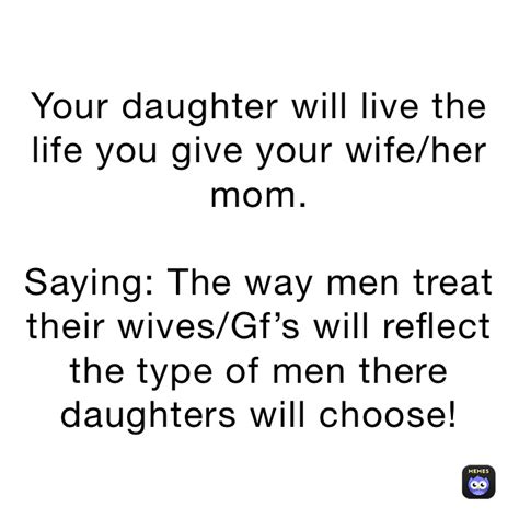 your daughter will live the life you give your wife her mom saying the way men treat their