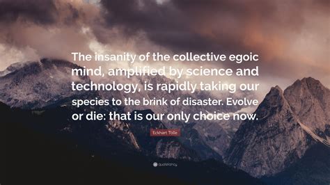 Even a blockhead such as me proves alterable, because inherent mutability ensures the survival of all. Eckhart Tolle Quote: "The insanity of the collective egoic mind, amplified by science and ...