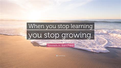 Kenneth H Blanchard Quote When You Stop Learning You Stop Growing