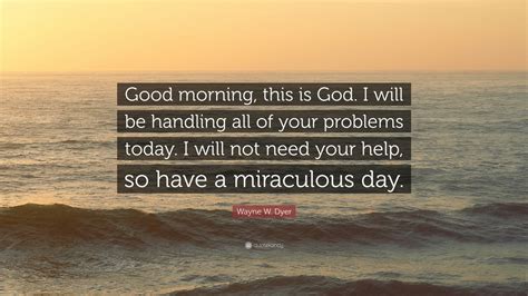 Good morning and thank you for the beautiful quotes, my favourite one is the one which says : Wayne W. Dyer Quote: "Good morning, this is God. I will be handling all of your problems today ...