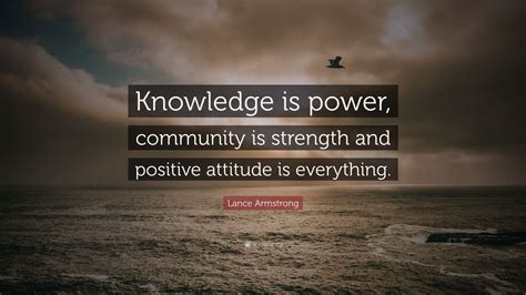 If you have a positive attitude and constantly strive to give your best effort, eventually you will overcome your immediate problems and find you are ready for greater challenges. Lance Armstrong Quote: "Knowledge is power, community is ...