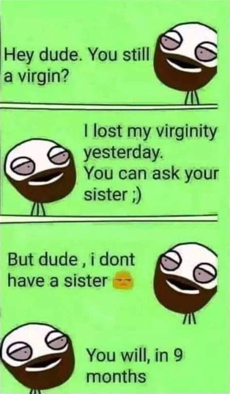 hey dude you still a virgin i lost my virginity yesterday you can ask your sister but dude