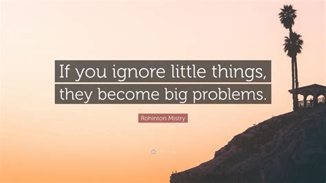 Rohinton Mistry Quote “if You Ignore Little Things They Become Big