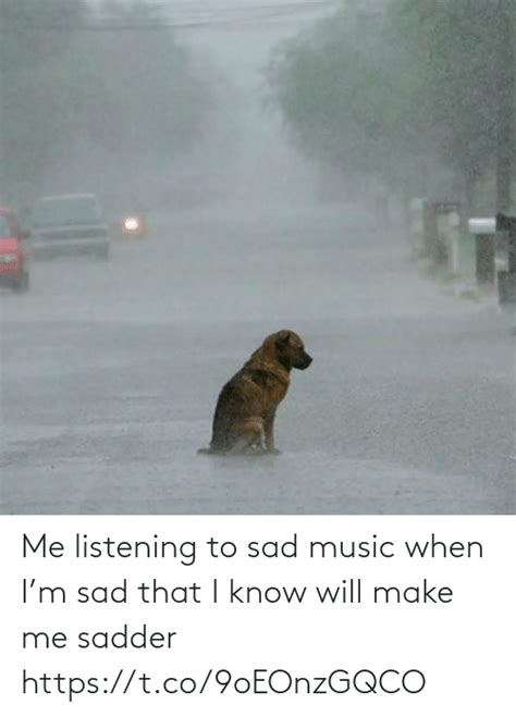 Me Listening To Sad Music When Im Sad That I Know Will Make Me Sadder