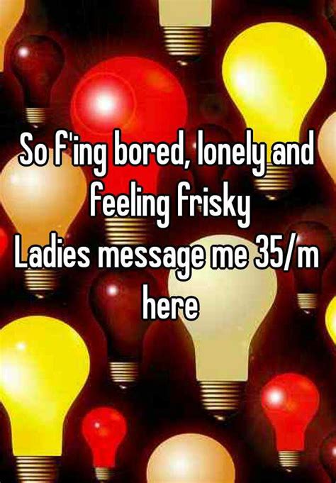 so f ing bored lonely and feeling frisky ladies message me 35 m here