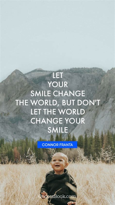 There is always a reason to smile, you just have to find it. 18. Let your smile change the world, but don't let the world change your smile. - Quote by Connor ...