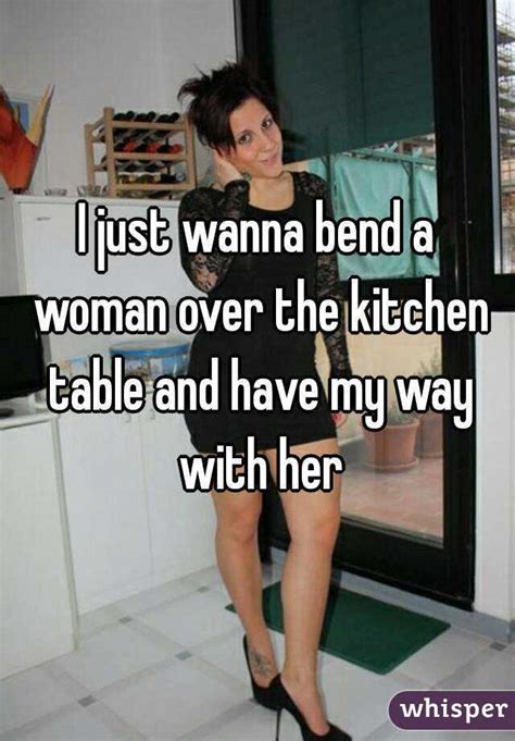 I Just Wanna Bend A Woman Over The Kitchen Table And Have My Way With Her