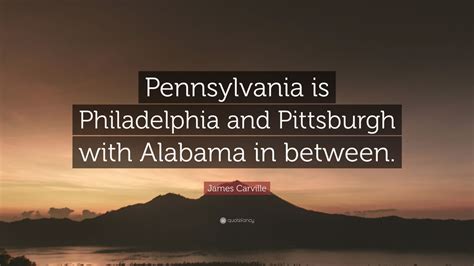 Philadelphia is just the tip of the pittsburgh. James Carville Quote: "Pennsylvania is Philadelphia and Pittsburgh with Alabama in between." (7 ...