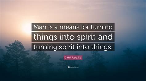 John Updike Quote Man Is A Means For Turning Things Into Spirit And