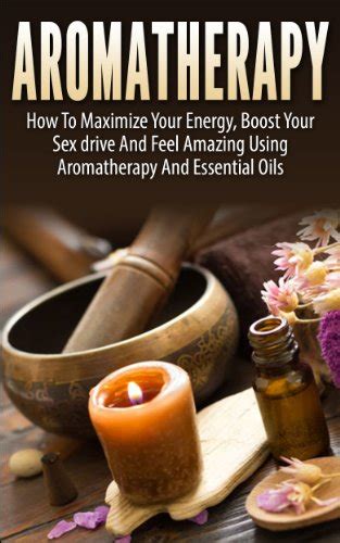 Aromatherapy How To Maximize Your Energy Boost Your Sex Drive And Feel Amazing Using