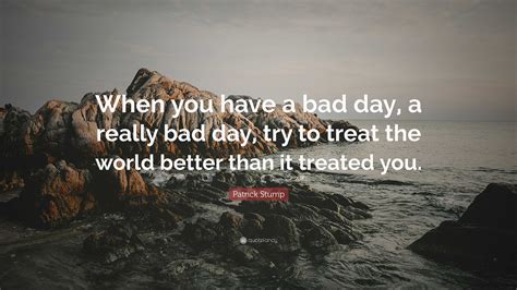 Patrick Stump Quote “when You Have A Bad Day A Really Bad Day Try To Treat The World Better