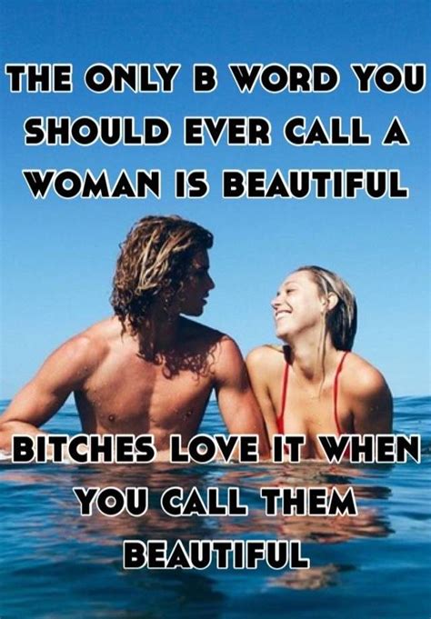 the only b word you should ever call a woman is beautiful bitches love it when you call them