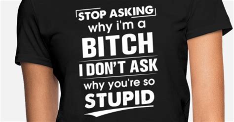 Stop Asking Why I Am A Bitch I Dont Ask Why You Ar Womens T Shirt Spreadshirt