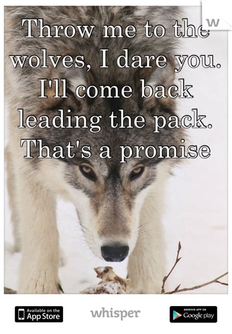 Throw me to the wolves. Throw me to the wolves, I dare you. I'll come back leading the pack. That's a promise