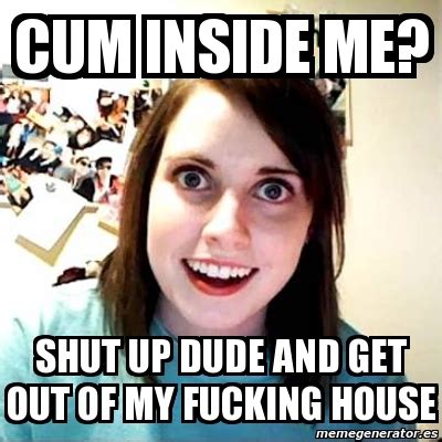 Meme Overly Attached Girlfriend Cum Inside Me Shut Up Dude And Get