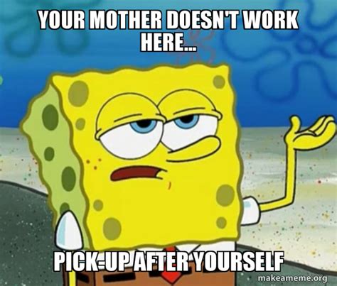 YOUR MOTHER DOESN T WORK HERE PICK UP AFTER YOURSELF Tough Spongebob I Ll Have You Know