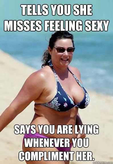 tells you she misses feeling sexy says you are lying whenever you compliment her overweight