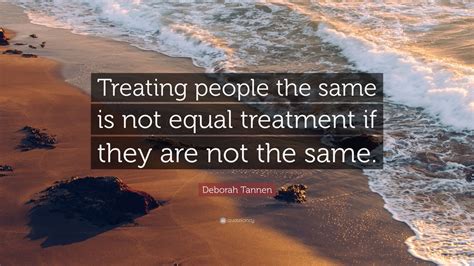 Deborah Tannen Quote “treating People The Same Is Not Equal Treatment