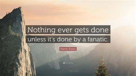 Martin Sheen Quote Nothing Ever Gets Done Unless Its Done By A Fanatic