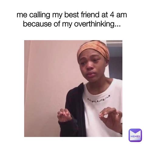 me calling my best friend at 4 am because of my overthinking 4 05pm memes