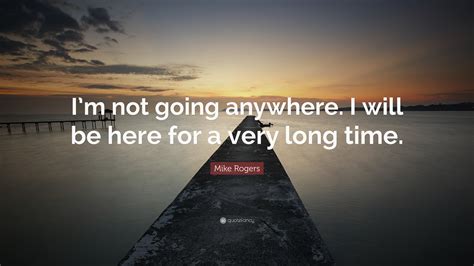 Mike Rogers Quote Im Not Going Anywhere I Will Be Here For A Very