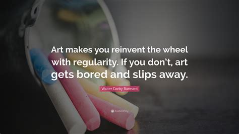 Walter Darby Bannard Quote Art Makes You Reinvent The Wheel With