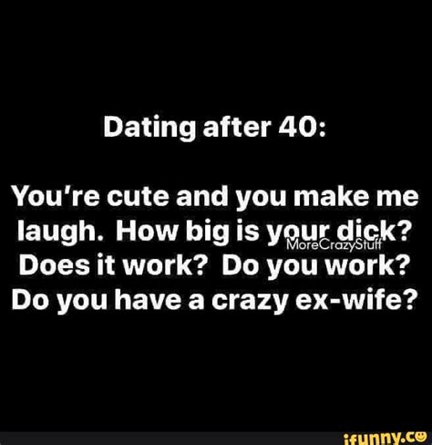 dating after 40 you re cute and you make me laugh how big is your dick does it work do you