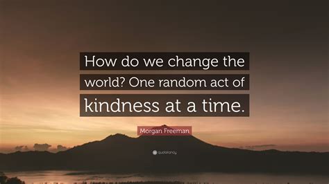 Morgan Freeman Quote How Do We Change The World One Random Act Of